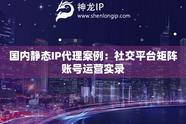 國內(nèi)靜態(tài)IP代理案例：社交平臺(tái)矩陣賬號(hào)運(yùn)營實(shí)錄