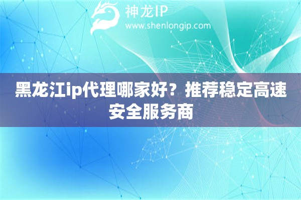 黑龍江ip代理哪家好？推薦穩定高速安全服務商