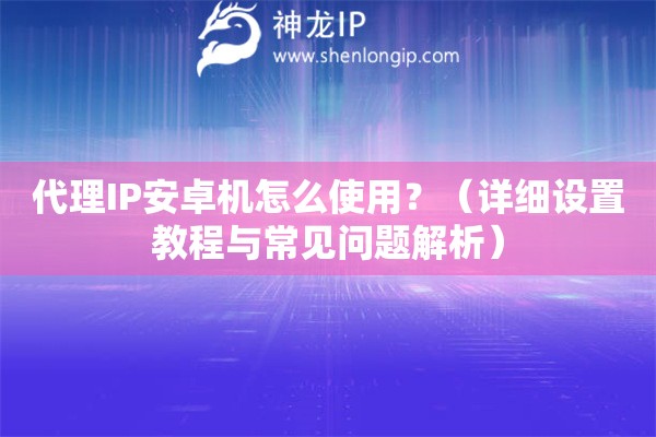 代理IP安卓機怎么使用？（詳細設置教程與常見問題解析）