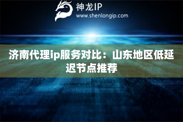 濟南代理ip服務對比：山東地區低延遲節點推薦