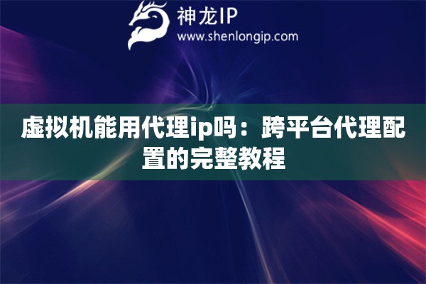 虛擬機能用代理ip嗎：跨平臺代理配置的完整教程