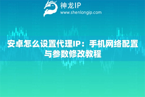 安卓怎么設置代理IP：手機網絡配置與參數修改教程