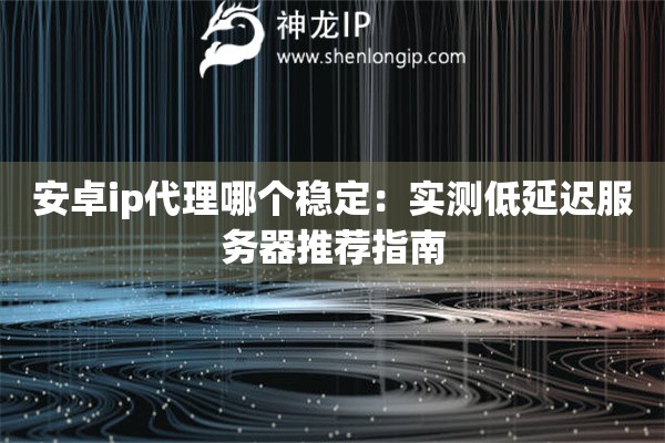 安卓ip代理哪個(gè)穩(wěn)定：實(shí)測(cè)低延遲服務(wù)器推薦指南
