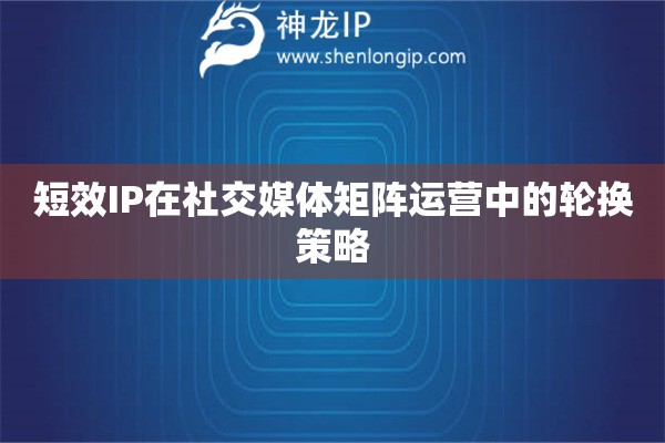 短效IP在社交媒體矩陣運(yùn)營(yíng)中的輪換策略