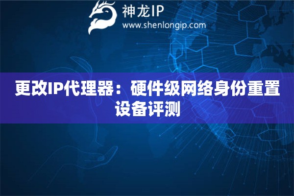 更改IP代理器：硬件級網(wǎng)絡(luò)身份重置設(shè)備評測