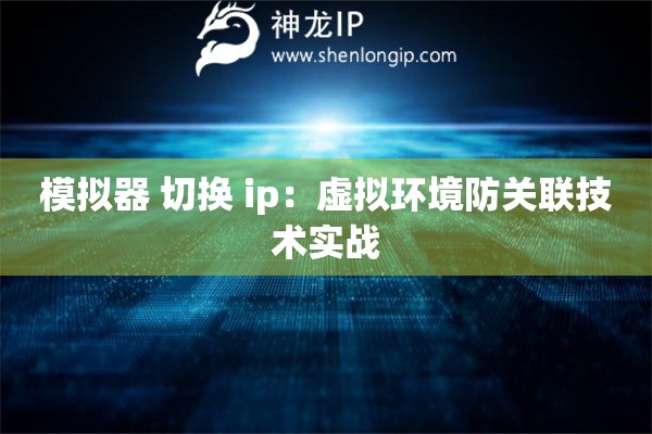 模擬器 切換 ip：虛擬環(huán)境防關聯(lián)技術實戰(zhàn)