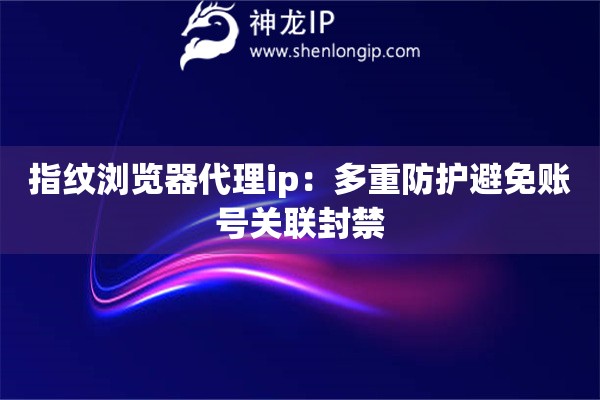 指紋瀏覽器代理ip：多重防護避免賬號關聯封禁