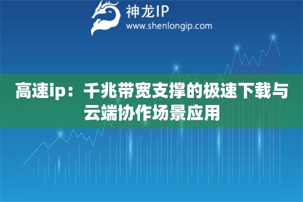 高速ip：千兆帶寬支撐的極速下載與云端協作場景應用