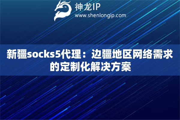 新疆socks5代理：邊疆地區網絡需求的定制化解決方案
