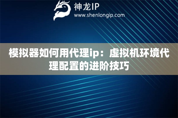 模擬器如何用代理ip：虛擬機(jī)環(huán)境代理配置的進(jìn)階技巧