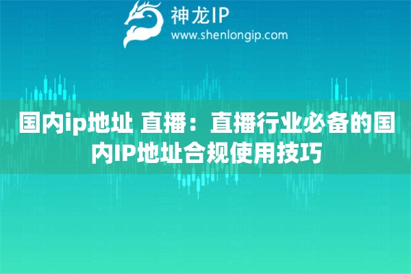 國內ip地址 直播：直播行業必備的國內IP地址合規使用技巧