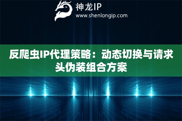 反爬蟲IP代理策略：動態(tài)切換與請求頭偽裝組合方案