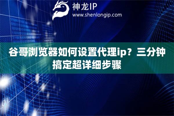谷哥瀏覽器如何設置代理ip？三分鐘搞定超詳細步驟
