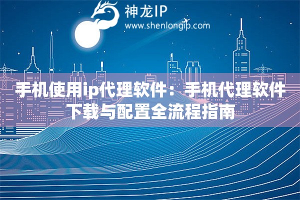 手機使用ip代理軟件：手機代理軟件下載與配置全流程指南