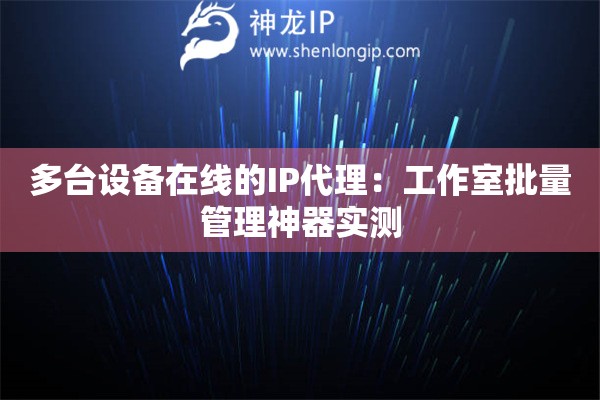 多臺(tái)設(shè)備在線的IP代理：工作室批量管理神器實(shí)測(cè)