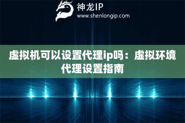 虛擬機可以設置代理ip嗎：虛擬環境代理設置指南