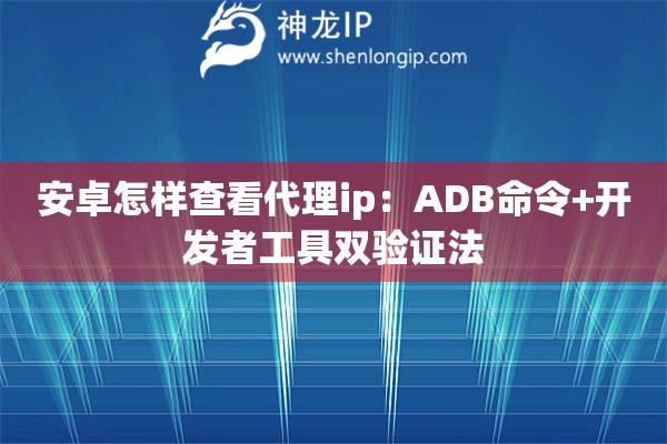 安卓怎樣查看代理ip：ADB命令+開發者工具雙驗證法